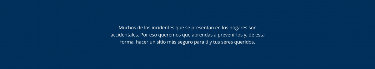 Muchos de los incidentes que se presentan en los hogares son accidentales. Por eso queremos que aprendas a prevenirlos y, de esta forma, hacer un sitio más seguro para ti y tus seres queridos.